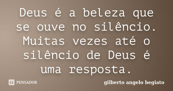 Deus é a beleza que se ouve no silêncio. Muitas vezes até o silêncio de Deus é uma resposta.... Frase de Gilberto Ângelo Begiato.