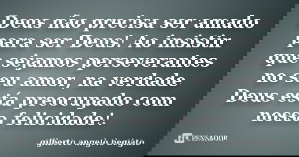 Deus não precisa ser amado para ser Deus! Ao insistir que sejamos perseverantes no seu amor, na verdade Deus está preocupado com nossa felicidade!... Frase de Gilberto Ângelo Begiato.