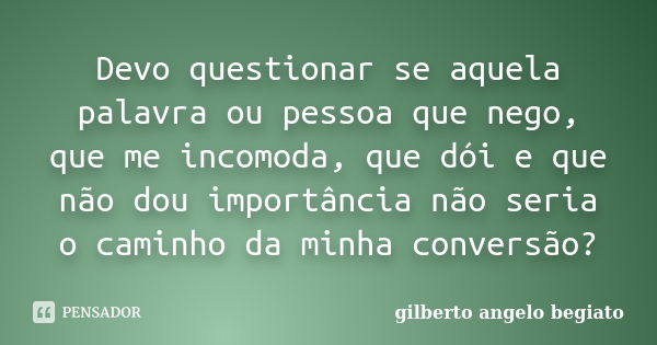 Devo questionar se aquela palavra ou pessoa que nego, que me incomoda, que dói e que não dou importância não seria o caminho da minha conversão?... Frase de Gilberto Ângelo Begiato.