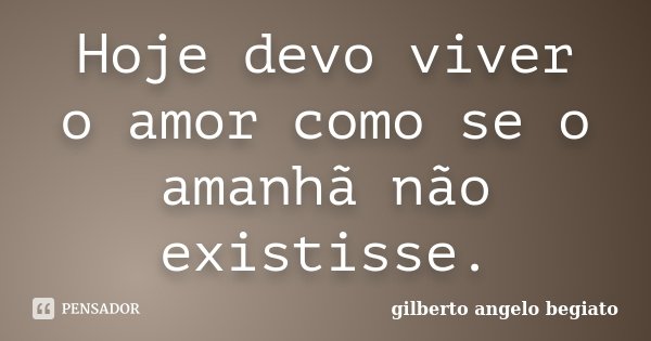 Hoje devo viver o amor como se o amanhã não existisse.... Frase de Gilberto Ângelo Begiato.