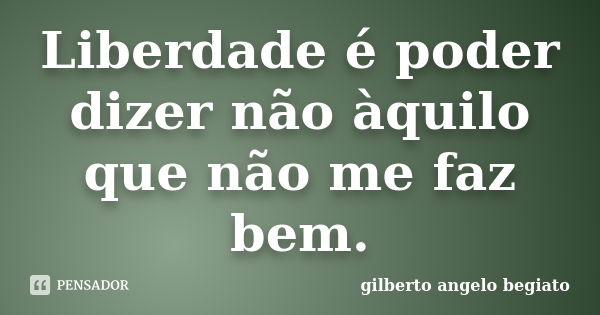 Liberdade é poder dizer não àquilo que não me faz bem.... Frase de Gilberto Ângelo Begiato.