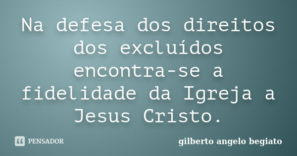 Na defesa dos direitos dos excluídos encontra-se a fidelidade da Igreja a Jesus Cristo.... Frase de Gilberto Ângelo Begiato.