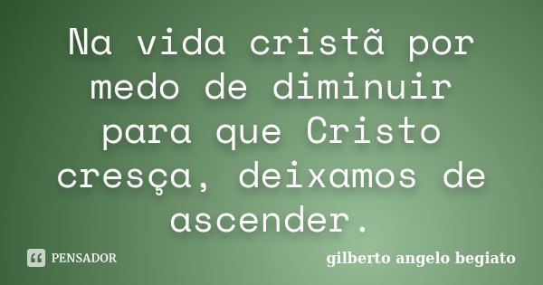 Na vida cristã por medo de diminuir para que Cristo cresça, deixamos de ascender.... Frase de Gilberto Ângelo Begiato.