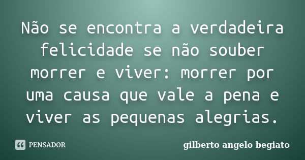 Não se encontra a verdadeira felicidade se não souber morrer e viver: morrer por uma causa que vale a pena e viver as pequenas alegrias.... Frase de Gilberto Ângelo Begiato.