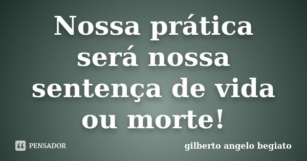 Nossa prática será nossa sentença de vida ou morte!... Frase de Gilberto Ângelo Begiato.