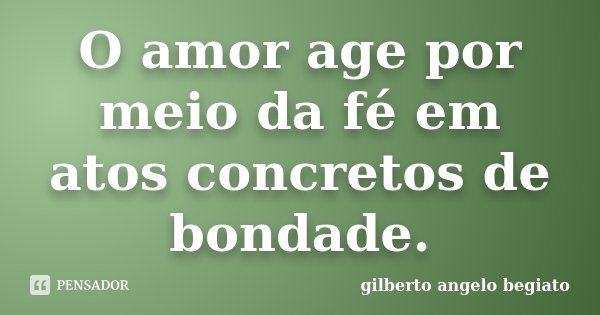 O amor age por meio da fé em atos concretos de bondade.... Frase de Gilberto Ângelo Begiato.