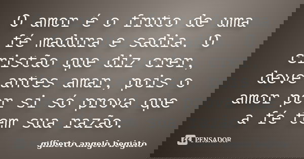 O amor é o fruto de uma fé madura e sadia. O cristão que diz crer, deve antes amar, pois o amor por si só prova que a fé tem sua razão.... Frase de Gilberto Ângelo Begiato.
