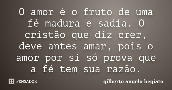 O amor é o fruto de uma fé madura e sadia. O cristão que diz crer, deve antes amar, pois o amor por si só prova que a fé tem sua razão.... Frase de Gilberto Ângelo Begiato.