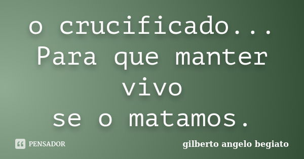 o crucificado... Para que manter vivo se o matamos.... Frase de Gilberto Ângelo Begiato.