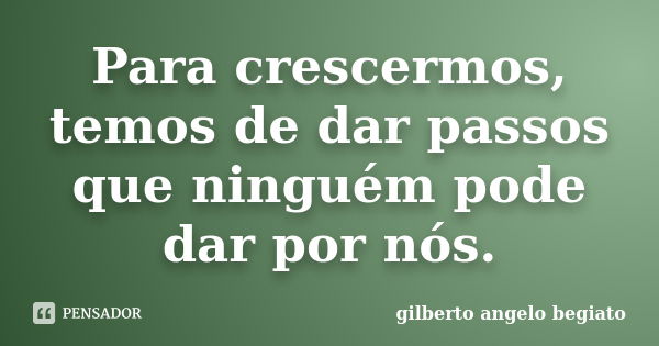 Para crescermos, temos de dar passos que ninguém pode dar por nós.... Frase de Gilberto Ângelo Begiato.