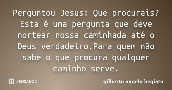 Perguntou Jesus: Que procurais?Esta é uma pergunta que deve nortear nossa caminhada até o Deus verdadeiro.Para quem não sabe o que procura qualquer caminho serv... Frase de Gilberto Ângelo Begiato.