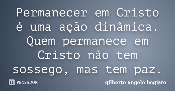 Permanecer em Cristo é uma ação dinâmica. Quem permanece em Cristo não tem sossego, mas tem paz.... Frase de Gilberto Ângelo Begiato.