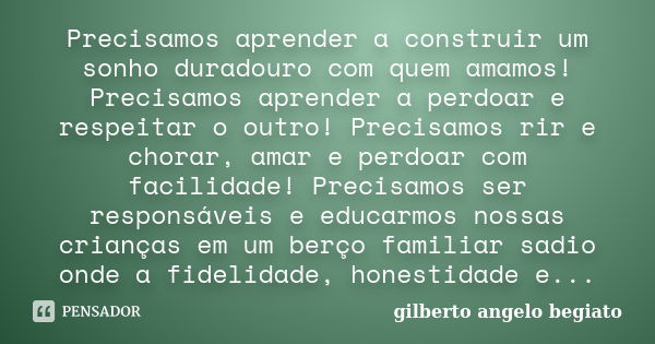 Precisamos aprender a construir um sonho duradouro com quem amamos! Precisamos aprender a perdoar e respeitar o outro! Precisamos rir e chorar, amar e perdoar c... Frase de Gilberto Ângelo Begiato.