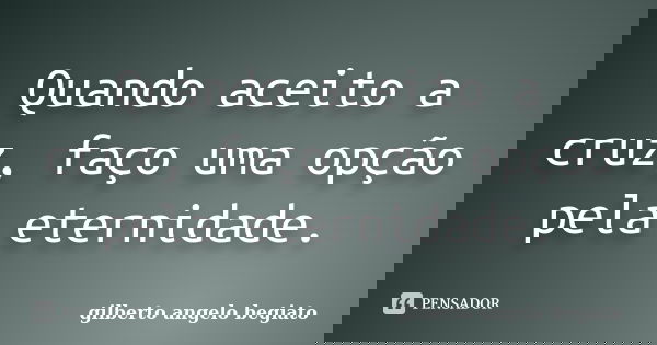 Quando aceito a cruz, faço uma opção pela eternidade.... Frase de Gilberto Ângelo Begiato.