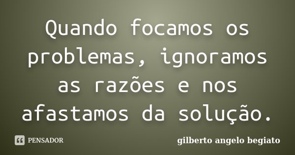 Quando focamos os problemas, ignoramos as razões e nos afastamos da solução.... Frase de Gilberto Ângelo Begiato.