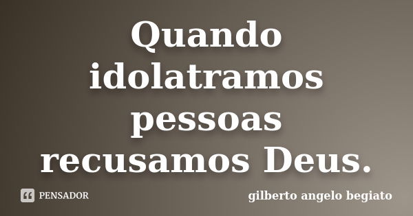 Quando idolatramos pessoas recusamos Deus.... Frase de Gilberto Ângelo Begiato.