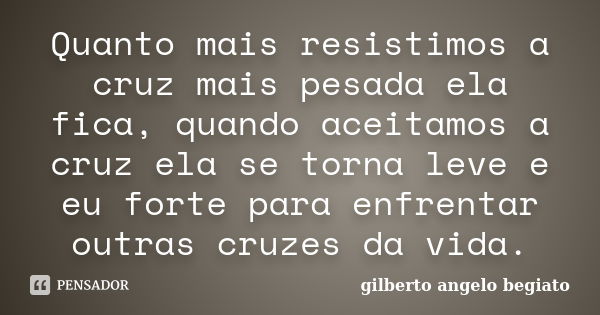 Quanto mais resistimos a cruz mais pesada ela fica, quando aceitamos a cruz ela se torna leve e eu forte para enfrentar outras cruzes da vida.... Frase de Gilberto Ângelo Begiato.