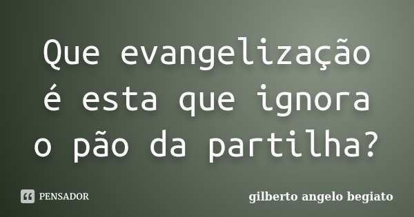 Que evangelização é esta que ignora o pão da partilha?... Frase de Gilberto Ângelo Begiato.