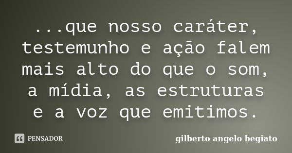 ...que nosso caráter, testemunho e ação falem mais alto do que o som, a mídia, as estruturas e a voz que emitimos.... Frase de Gilberto Ângelo Begiato.