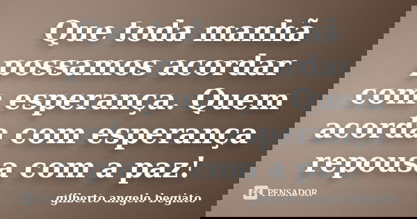 Que toda manhã possamos acordar com esperança. Quem acorda com esperança repousa com a paz!... Frase de Gilberto Ângelo Begiato.