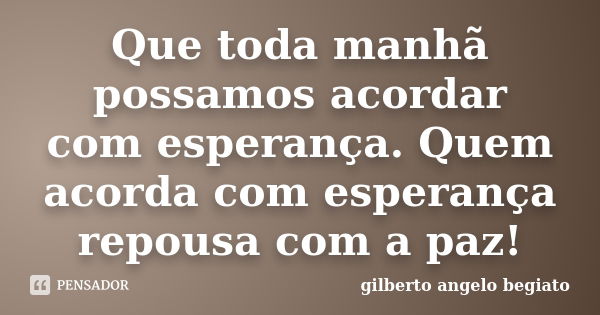 Que toda manhã possamos acordar com esperança. Quem acorda com esperança repousa com a paz!... Frase de Gilberto Ângelo Begiato.