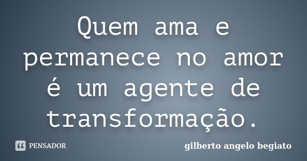 Quem ama e permanece no amor é um agente de transformação.... Frase de Gilberto Ângelo Begiato.