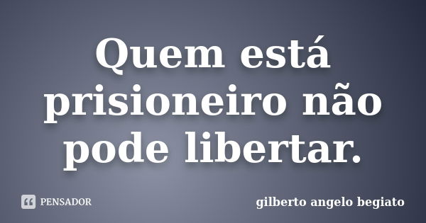 Quem está prisioneiro não pode libertar.... Frase de Gilberto Ângelo Begiato.