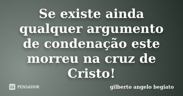 Se existe ainda qualquer argumento de condenação este morreu na cruz de Cristo!... Frase de Gilberto Ângelo Begiato.