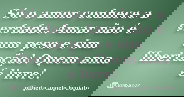Só o amor conhece a verdade. Amar não é um peso e sim libertação! Quem ama é livre!... Frase de Gilberto Ângelo Begiato.
