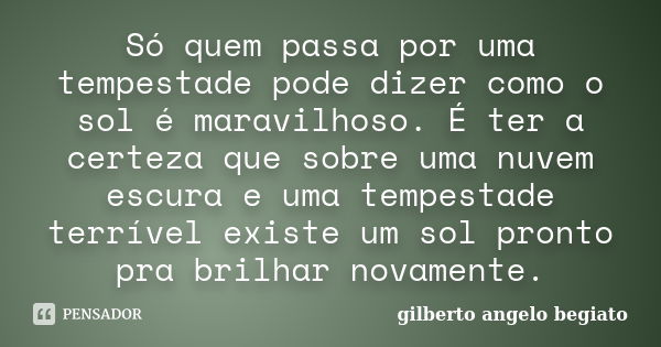 Só quem passa por uma tempestade pode dizer como o sol é maravilhoso. É ter a certeza que sobre uma nuvem escura e uma tempestade terrível existe um sol pronto ... Frase de Gilberto Ângelo Begiato.