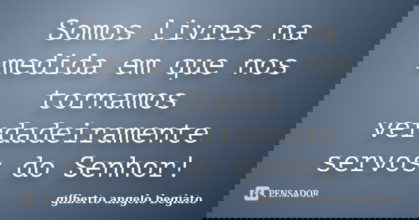 Somos livres na medida em que nos tornamos verdadeiramente servos do Senhor!... Frase de Gilberto Ângelo Begiato.