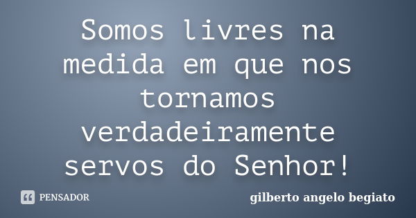 Somos livres na medida em que nos tornamos verdadeiramente servos do Senhor!... Frase de Gilberto Ângelo Begiato.