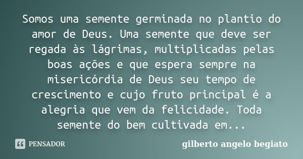 Somos uma semente germinada no plantio do amor de Deus. Uma semente que deve ser regada às lágrimas, multiplicadas pelas boas ações e que espera sempre na miser... Frase de Gilberto Ângelo Begiato.