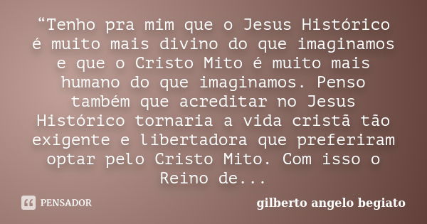 “Tenho pra mim que o Jesus Histórico é muito mais divino do que imaginamos e que o Cristo Mito é muito mais humano do que imaginamos. Penso também que acreditar... Frase de Gilberto Ângelo Begiato.