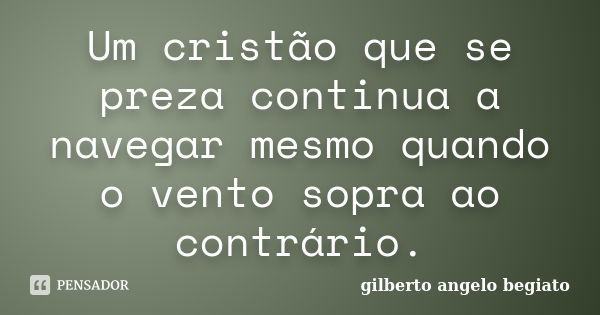 Um cristão que se preza continua a navegar mesmo quando o vento sopra ao contrário.... Frase de Gilberto Ângelo Begiato.