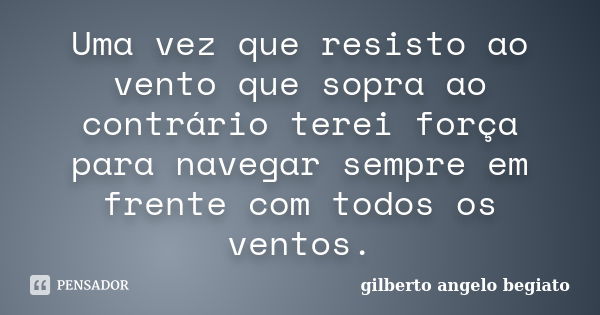 Uma vez que resisto ao vento que sopra ao contrário terei força para navegar sempre em frente com todos os ventos.... Frase de Gilberto Ângelo Begiato.