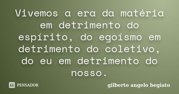 Vivemos a era da matéria em detrimento do espírito, do egoísmo em detrimento do coletivo, do eu em detrimento do nosso.... Frase de Gilberto Ângelo Begiato.