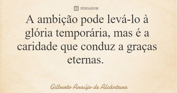 A ambição pode levá-lo à glória temporária, mas é a caridade que conduz a graças eternas.... Frase de Gilberto Araújo de Alcântara.