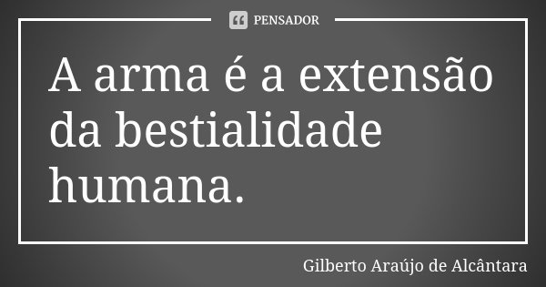 A arma é a extensão da bestialidade humana.... Frase de Gilberto Araújo de Alcântara.
