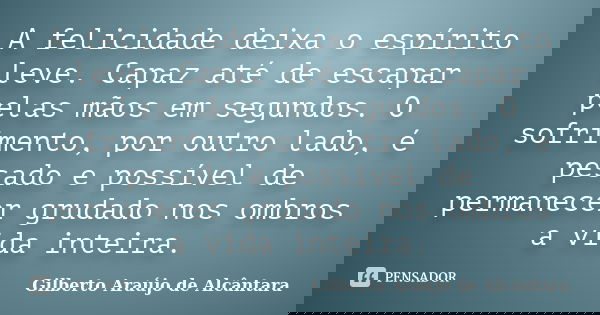 A felicidade deixa o espírito leve. Capaz até de escapar pelas mãos em segundos. O sofrimento, por outro lado, é pesado e possível de permanecer grudado nos omb... Frase de Gilberto Araújo de Alcântara.