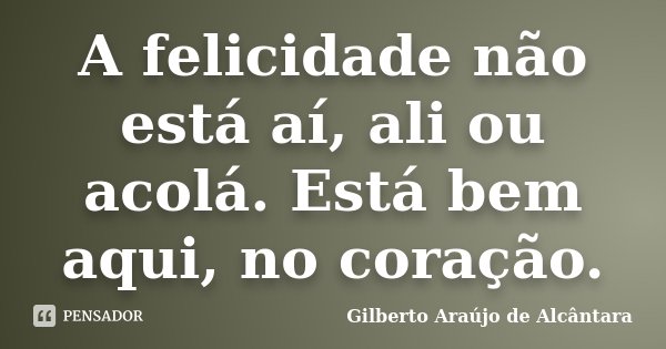 A felicidade não está aí, ali ou acolá. Está bem aqui, no coração.... Frase de Gilberto Araújo de Alcântara.