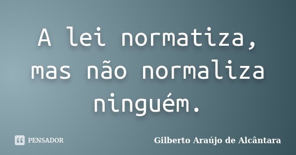 A lei normatiza, mas não normaliza ninguém.... Frase de Gilberto Araújo de Alcântara.