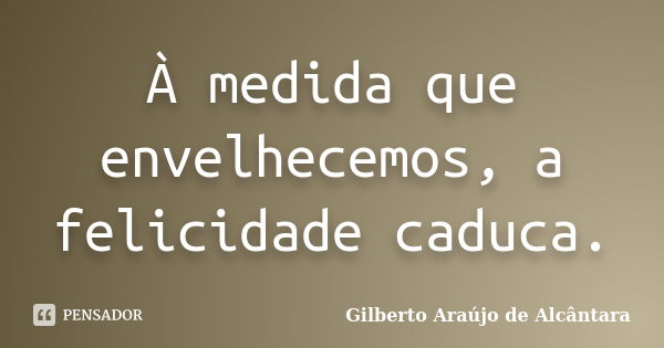 À medida que envelhecemos, a felicidade caduca.... Frase de Gilberto Araújo de Alcântara.