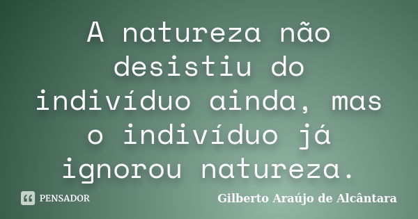 A natureza não desistiu do indivíduo ainda, mas o indivíduo já ignorou natureza.... Frase de Gilberto Araújo de Alcântara.