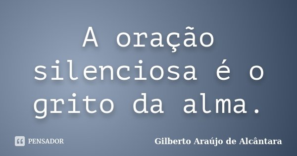 A oração silenciosa é o grito da alma.... Frase de Gilberto Araújo de Alcântara.