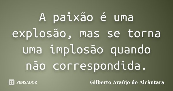 A paixão é uma explosão, mas se torna uma implosão quando não correspondida.... Frase de Gilberto Araújo de Alcântara.