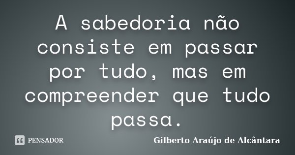 A sabedoria não consiste em passar por tudo, mas em compreender que tudo passa.... Frase de Gilberto Araújo de Alcântara.