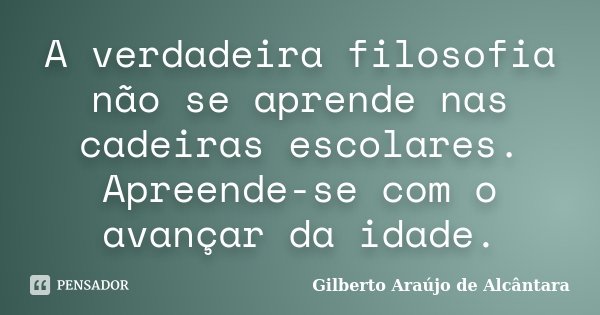 A verdadeira filosofia não se aprende nas cadeiras escolares. Apreende-se com o avançar da idade.... Frase de Gilberto Araújo de Alcântara.