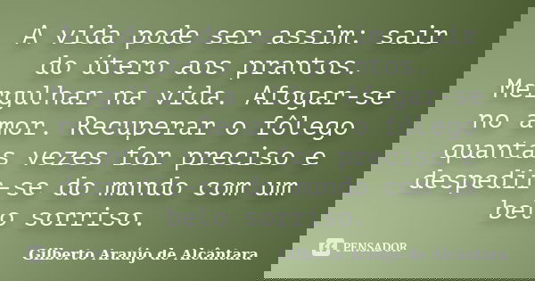 A vida pode ser assim: sair do útero aos prantos. Mergulhar na vida. Afogar-se no amor. Recuperar o fôlego quantas vezes for preciso e despedir-se do mundo com ... Frase de Gilberto Araújo de Alcântara.