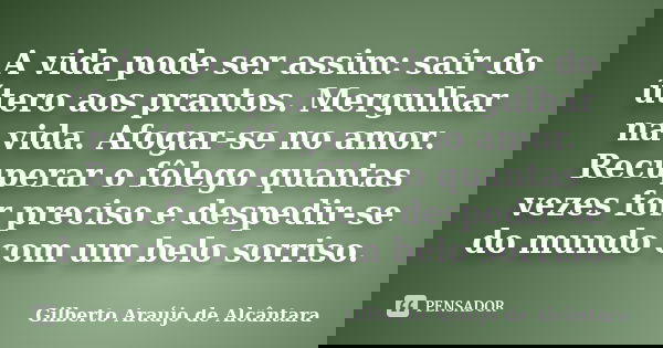 A vida pode ser assim: sair do útero aos prantos. Mergulhar na vida. Afogar-se no amor. Recuperar o fôlego quantas vezes for preciso e despedir-se do mundo com ... Frase de Gilberto Araújo de Alcântara.
